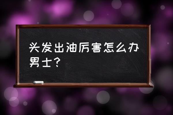 男士怎么样告别油腻 头发出油厉害怎么办男士？