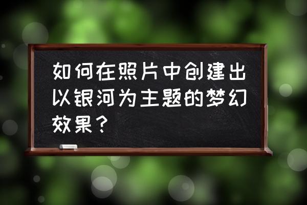 最详细的星轨制作教程 如何在照片中创建出以银河为主题的梦幻效果？