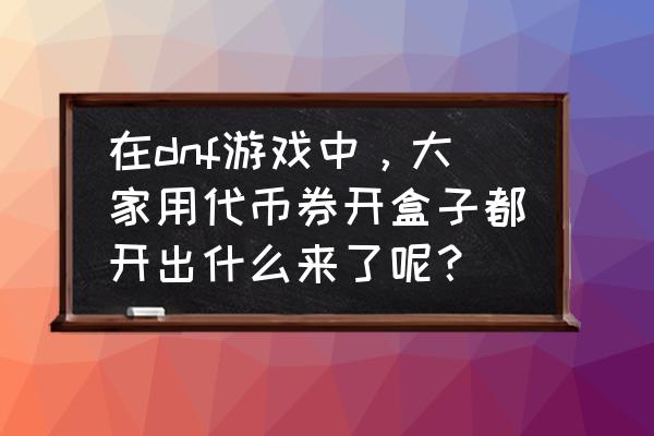 dnf12周年代币券能买什么 在dnf游戏中，大家用代币券开盒子都开出什么来了呢？