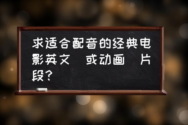 配音电影片段怎么弄 求适合配音的经典电影英文（或动画）片段？