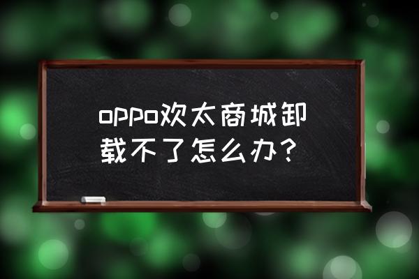 为什么手机上的应用商店不能卸载 oppo欢太商城卸载不了怎么办？