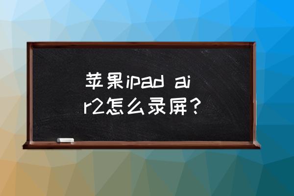 ipad pro 第二代怎么录屏 苹果ipad air2怎么录屏？