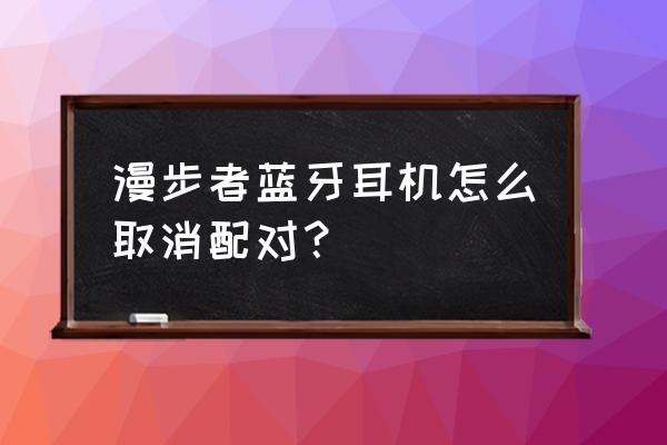 蓝牙耳机连着另一个手机怎么断开 漫步者蓝牙耳机怎么取消配对？