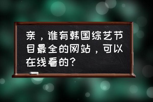 韩剧tv的韩剧排行榜在哪里 亲，谁有韩国综艺节目最全的网站，可以在线看的？