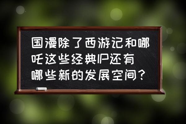 那兔之大国梦攻略 国漫除了西游记和哪吒这些经典IP还有哪些新的发展空间？