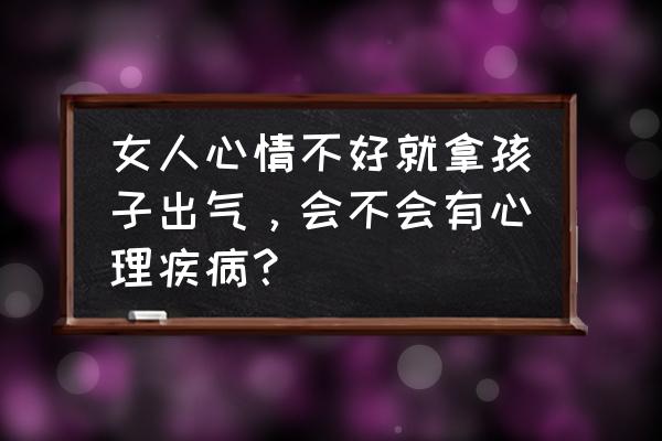 家长总把气撒到孩子身上怎么办 女人心情不好就拿孩子出气，会不会有心理疾病？