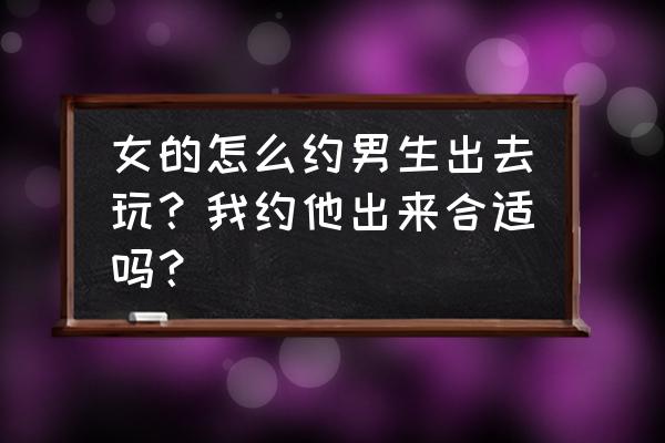 想约女孩出来 女的怎么约男生出去玩？我约他出来合适吗？