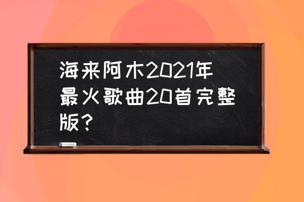 50首顶级经典金曲 海来阿木2021年最火歌曲20首完整版？