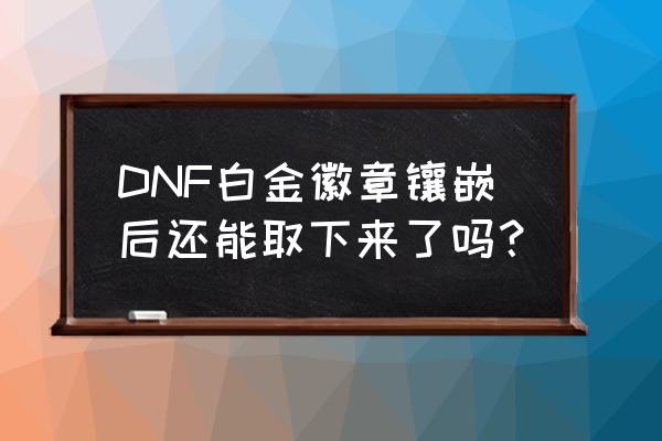 dnf准备镶嵌的徽章怎么取下来 DNF白金徽章镶嵌后还能取下来了吗？