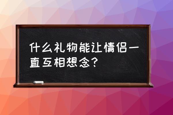 开通情侣空间送的礼物 什么礼物能让情侣一直互相想念？