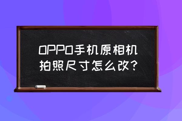 相机照片尺寸如何设置 OPPO手机原相机拍照尺寸怎么改？