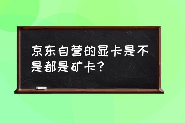 旗舰店买显卡会是矿卡吗 京东自营的显卡是不是都是矿卡？