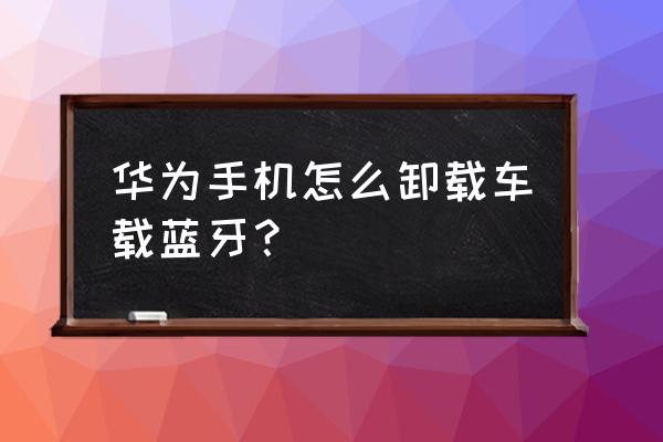 怎么删除车载蓝牙配对列表 华为手机怎么卸载车载蓝牙？