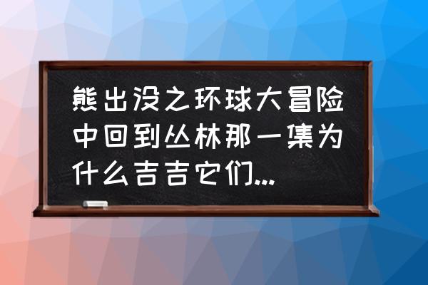 动物餐厅吉吉不见了怎么找回 熊出没之环球大冒险中回到丛林那一集为什么吉吉它们不让熊大熊二回熊洞？