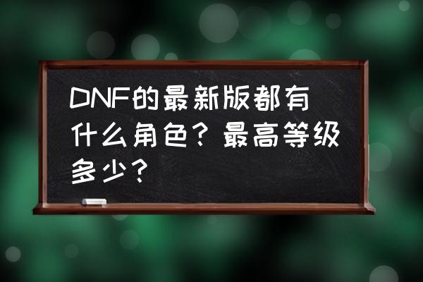 dnf副职等级一览表 DNF的最新版都有什么角色？最高等级多少？