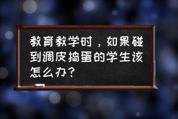 怎样教导调皮的孩子 教育教学时，如果碰到调皮捣蛋的学生该怎么办？