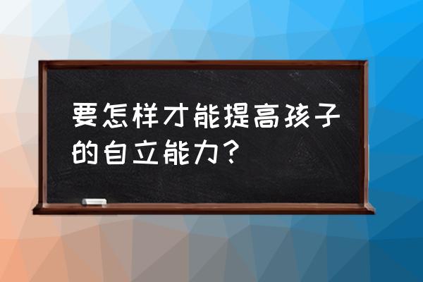 如何培养孩子自信心和沟通能力 要怎样才能提高孩子的自立能力？