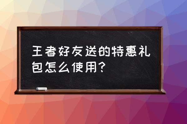 王者荣耀怎么打开好友赠送的东西 王者好友送的特惠礼包怎么使用？