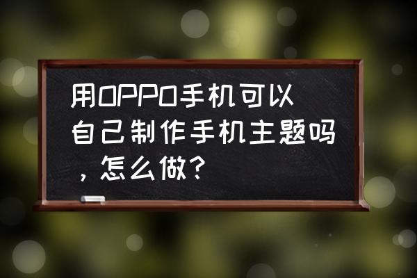 可以自己制作主题桌面的软件 用OPPO手机可以自己制作手机主题吗，怎么做？