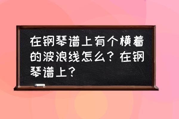 钢琴简谱波浪线怎么弹 在钢琴谱上有个横着的波浪线怎么？在钢琴谱上？