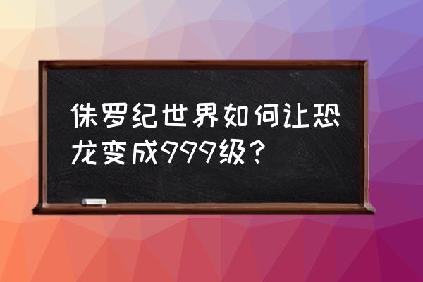 侏罗纪世界如何解锁最强恐龙 侏罗纪世界如何让恐龙变成999级？