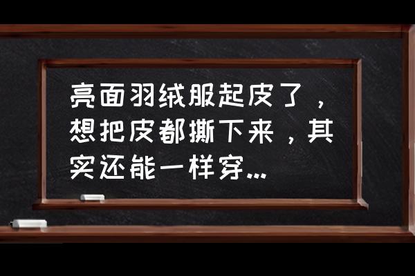 长款羽绒服怎样洗和新的一样 亮面羽绒服起皮了，想把皮都撕下来，其实还能一样穿，请问有什么有效而且快速的方法，谢谢？