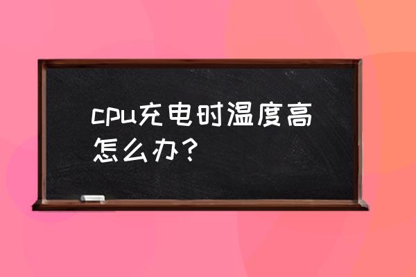 电脑cpu温度高有什么解决办法 cpu充电时温度高怎么办？