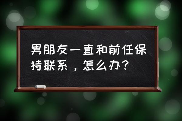 如何处理老公留着前任联系方式 男朋友一直和前任保持联系，怎么办？