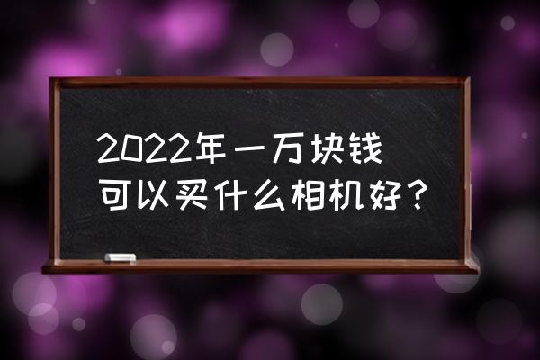 微单相机推荐2022 2022年一万块钱可以买什么相机好？