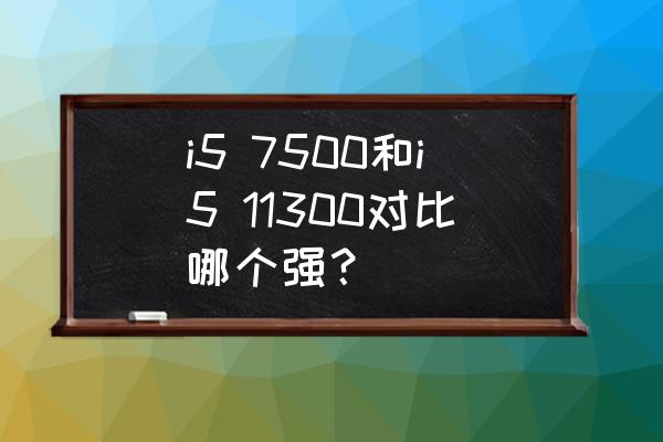 i57500处理器参数配置 i5 7500和i5 11300对比哪个强？