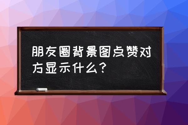 怎么给朋友圈封面点赞 朋友圈背景图点赞对方显示什么？