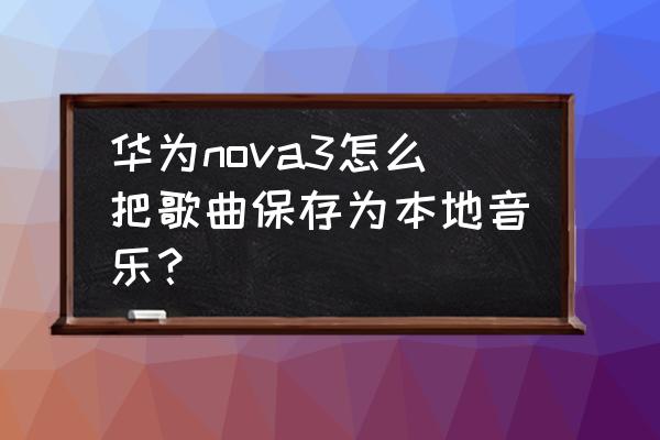 怎么把本地歌曲上传到qq音乐 华为nova3怎么把歌曲保存为本地音乐？