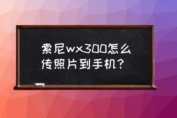 索尼wx300相机使用方法 索尼wx300怎么传照片到手机？