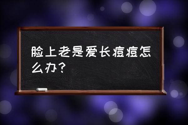 脸上不停的长痘一直不好怎么办 脸上老是爱长痘痘怎么办？