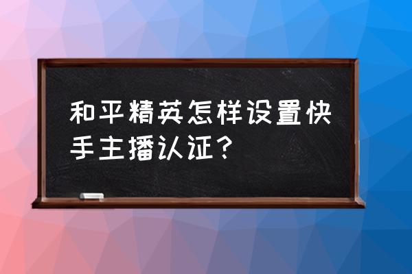 王者荣耀怎么认证职业或者主播 和平精英怎样设置快手主播认证？