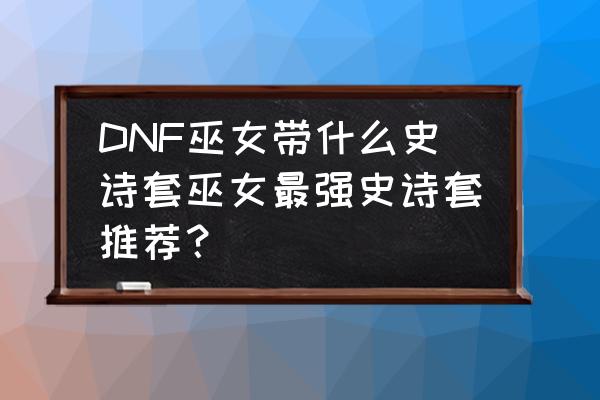 dnf清泉流响套装100级还有用吗 DNF巫女带什么史诗套巫女最强史诗套推荐？