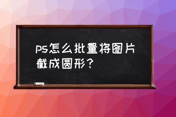 怎么用ps把一张图片边缘变成圆的 ps怎么批量将图片截成圆形？