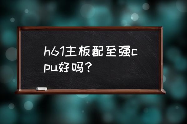 主板太差配再好的cpu好用吗 h61主板配至强cpu好吗？