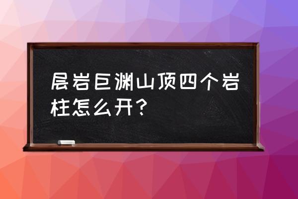 原神层岩巨渊四个柱子怎么激活 层岩巨渊山顶四个岩柱怎么开？