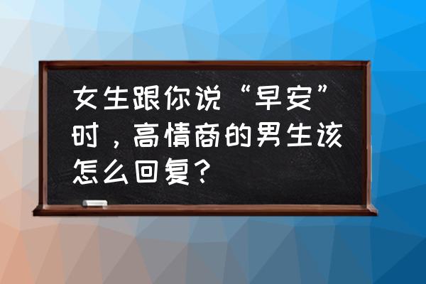 早安之后怎么和女生聊天 女生跟你说“早安”时，高情商的男生该怎么回复？