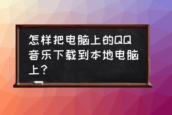 怎么在电脑本地添加qq音乐的歌曲 怎样把电脑上的QQ音乐下载到本地电脑上？