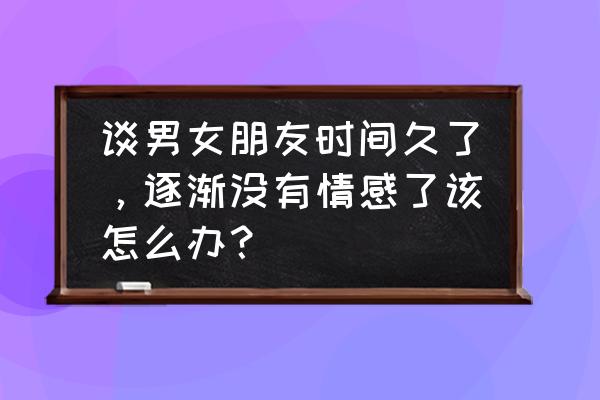 一段恋爱如何越谈越久 谈男女朋友时间久了，逐渐没有情感了该怎么办？