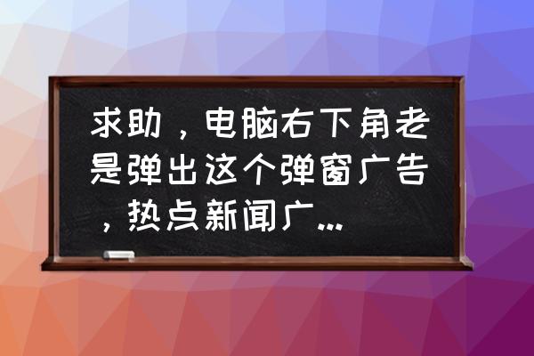 电脑开机老是有很多广告怎么办 求助，电脑右下角老是弹出这个弹窗广告，热点新闻广告，要怎么删除啊？