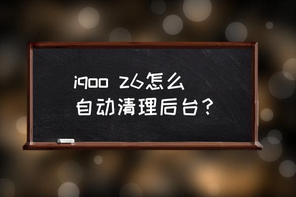 怎么快速删除手机后台运行程序 iqoo z6怎么自动清理后台？