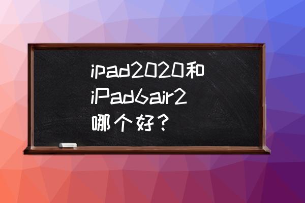 ipadair2与ipad6 哪个更好 ipad2020和iPad6air2哪个好？