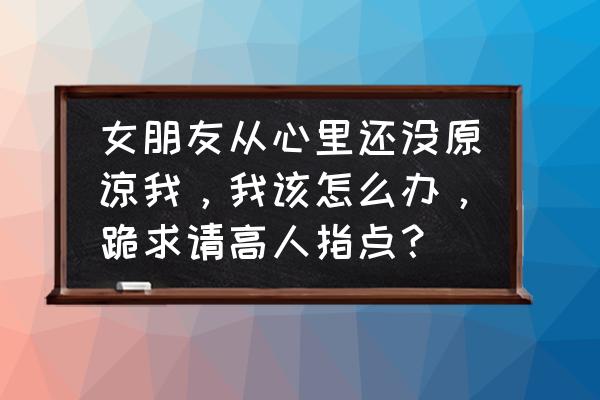 怎样才能让女孩子原谅自己 女朋友从心里还没原谅我，我该怎么办，跪求请高人指点？