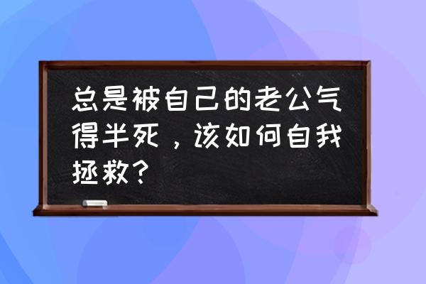 老公生气了怎么办这招绝对管用 总是被自己的老公气得半死，该如何自我拯救？