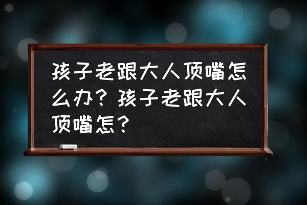 孩子爱和大人顶嘴咋办 孩子老跟大人顶嘴怎么办？孩子老跟大人顶嘴怎？