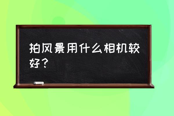 旅游拍照用什么相机合适便宜点 拍风景用什么相机较好？