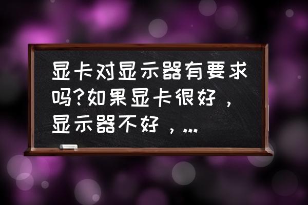 专业绘图显示器的色彩标准 显卡对显示器有要求吗?如果显卡很好，显示器不好，会影响运行吗？